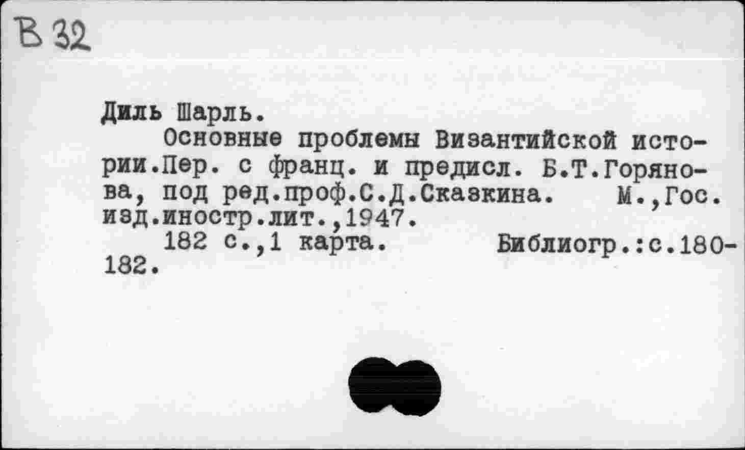 ﻿Диль Шарль.
Основные проблемы Византийской истории.Пер. с франц, и предисл. Б.Т.Борянова, под ред.проф.С.Д.Сказкина. М.,Гос. изд.иностр.лит.,1947.
182 с.,1 карта. Библиогр.:с.180 182 •